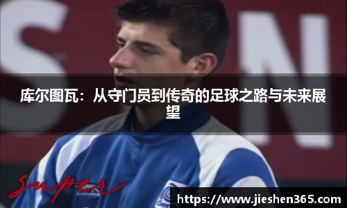 库尔图瓦：从守门员到传奇的足球之路与未来展望